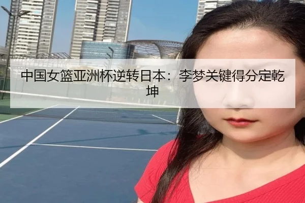 中国女篮亚洲杯逆转日本：李梦关键得分定乾坤