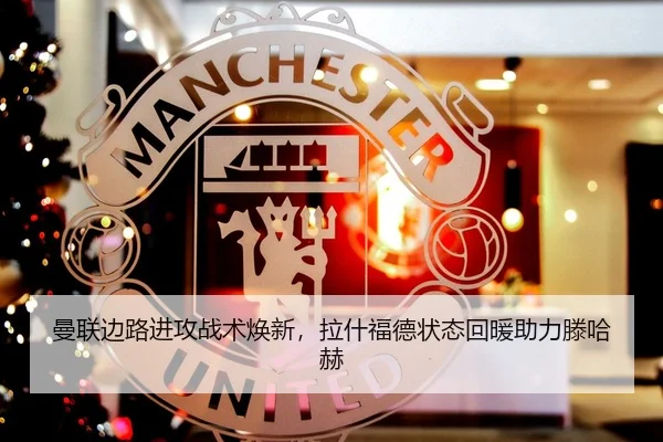 曼联边路进攻战术焕新，拉什福德状态回暖助力滕哈赫