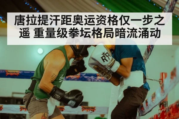 唐拉提汗距奥运资格仅一步之遥 重量级拳坛格局暗流涌动
